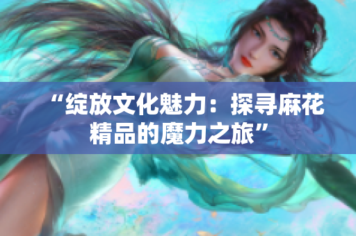 “绽放文化魅力：探寻麻花精品的魔力之旅”