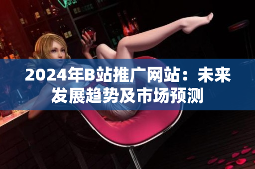 2024年B站推广网站：未来发展趋势及市场预测