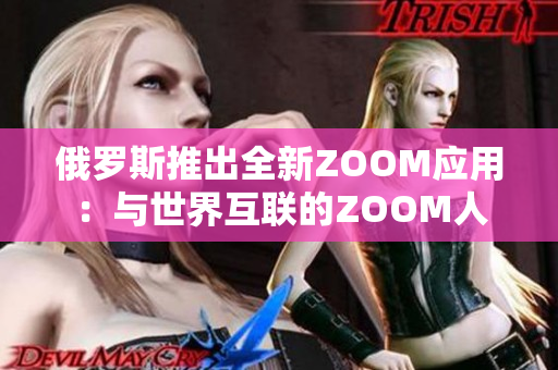 俄罗斯推出全新ZOOM应用：与世界互联的ZOOM人