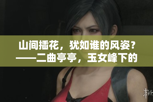 山间插花，犹如谁的风姿？——二曲亭亭，玉女峰下的婀娜身影