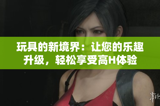 玩具的新境界：让您的乐趣升级，轻松享受高H体验