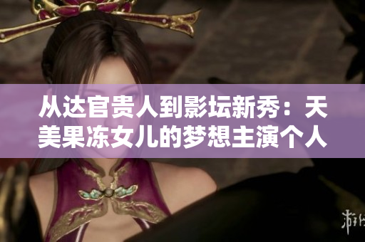 从达官贵人到影坛新秀：天美果冻女儿的梦想主演个人资料大揭秘
