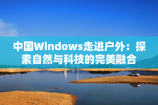 中国Windows走进户外：探索自然与科技的完美融合