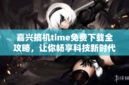 嘉兴搞机time免费下载全攻略，让你畅享科技新时代
