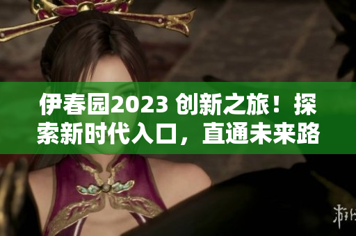 伊春园2023 创新之旅！探索新时代入口，直通未来路径