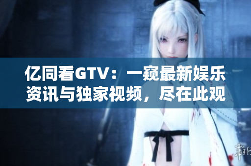 亿同看GTV：一窥最新娱乐资讯与独家视频，尽在此观！