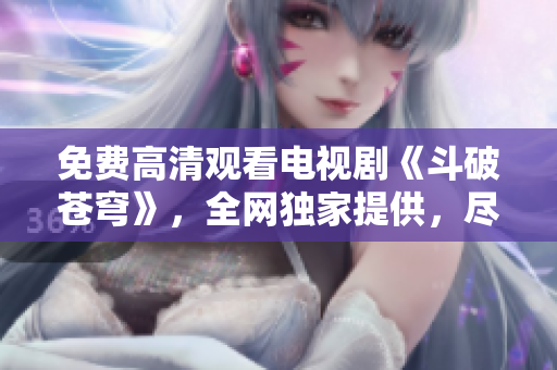 免费高清观看电视剧《斗破苍穹》，全网独家提供，尽在红桃视频平台