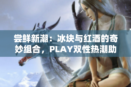 尝鲜新潮：冰块与红酒的奇妙组合，PLAY双性热潮助力品鉴