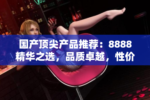 国产顶尖产品推荐：8888精华之选，品质卓越，性价比超值！