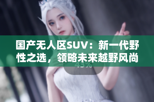 国产无人区SUV：新一代野性之选，领略未来越野风尚