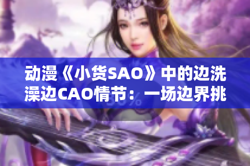 动漫《小货SAO》中的边洗澡边CAO情节：一场边界挑战