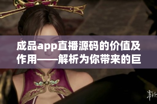 成品app直播源码的价值及作用——解析为你带来的巨大利益