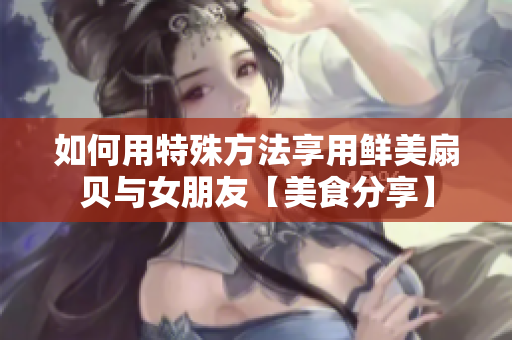 如何用特殊方法享用鲜美扇贝与女朋友【美食分享】