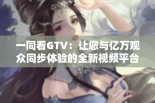 一同看GTV：让您与亿万观众同步体验的全新视频平台