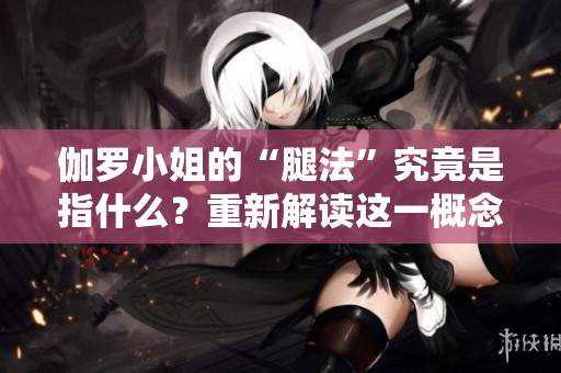伽罗小姐的“腿法”究竟是指什么？重新解读这一概念