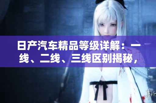 日产汽车精品等级详解：一线、二线、三线区别揭秘，芒系列新品抢先探秘