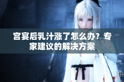 宫宴后乳汁涨了怎么办？专家建议的解决方案