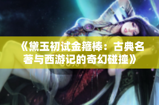 《黛玉初试金箍棒：古典名著与西游记的奇幻碰撞》