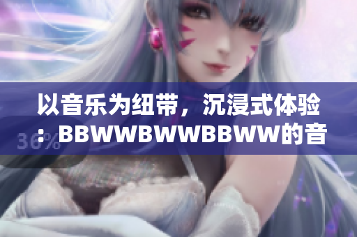 以音乐为纽带，沉浸式体验：BBWWBWWBBWW的音乐之旅