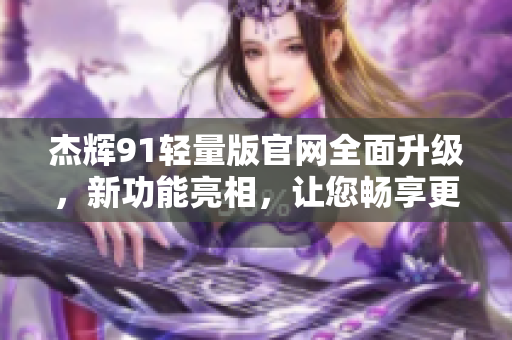 杰辉91轻量版官网全面升级，新功能亮相，让您畅享更便捷的体验