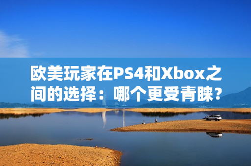 欧美玩家在PS4和Xbox之间的选择：哪个更受青睐？