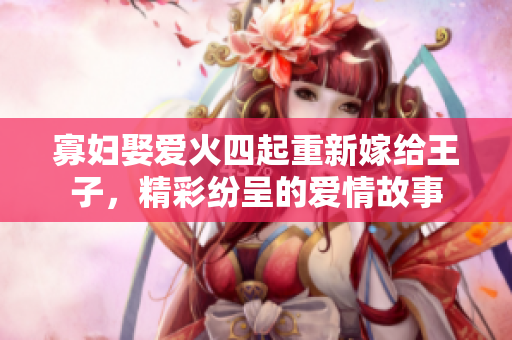 寡妇娶爱火四起重新嫁给王子，精彩纷呈的爱情故事