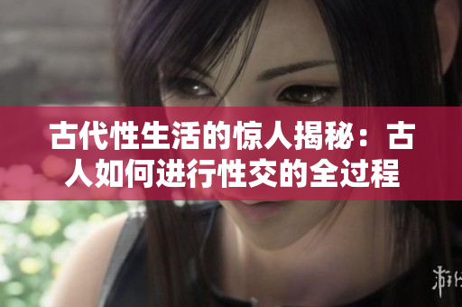 古代性生活的惊人揭秘：古人如何进行性交的全过程