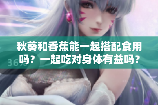 秋葵和香蕉能一起搭配食用吗？一起吃对身体有益吗？