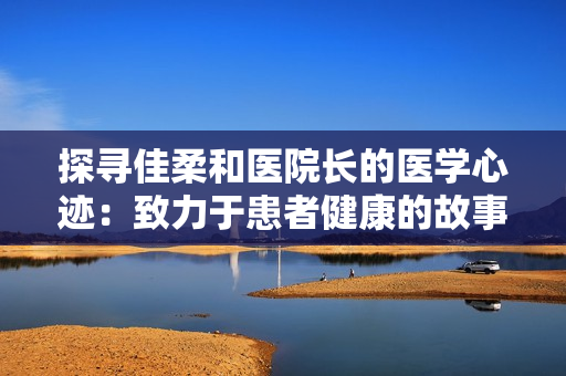 探寻佳柔和医院长的医学心迹：致力于患者健康的故事