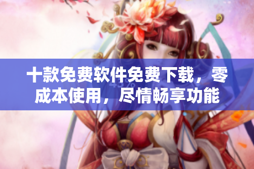 十款免费软件免费下载，零成本使用，尽情畅享功能