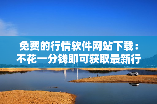 免费的行情软件网站下载：不花一分钱即可获取最新行情软件