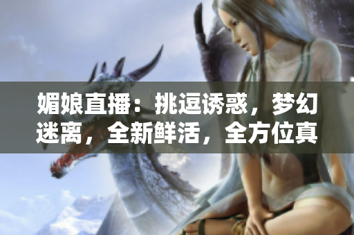 媚娘直播：挑逗诱惑，梦幻迷离，全新鲜活，全方位真实展示