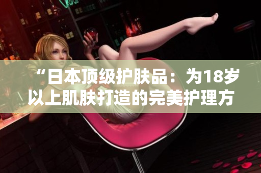 “日本顶级护肤品：为18岁以上肌肤打造的完美护理方案”