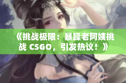 《挑战极限：暴躁老阿姨挑战 CSGO，引发热议！》