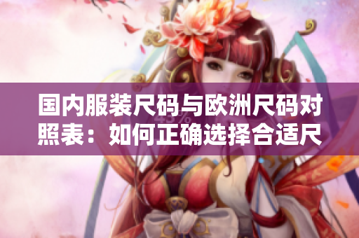 国内服装尺码与欧洲尺码对照表：如何正确选择合适尺码？