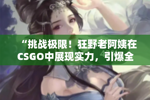 “挑战极限！狂野老阿姨在CSGO中展现实力，引爆全场热议！”