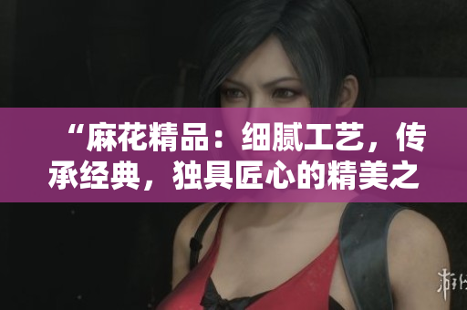 “麻花精品：细腻工艺，传承经典，独具匠心的精美之选”