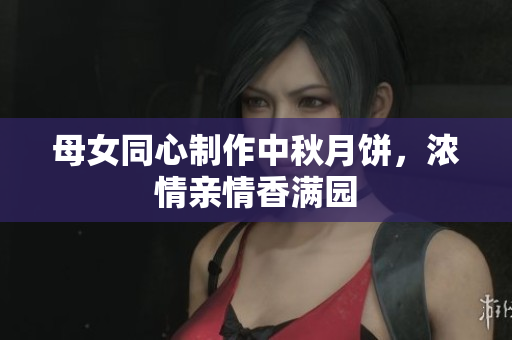 母女同心制作中秋月饼，浓情亲情香满园