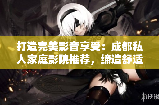 打造完美影音享受：成都私人家庭影院推荐，缔造舒适视听新境界！