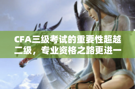 CFA三级考试的重要性超越二级，专业资格之路更进一步