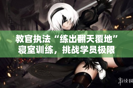 教官执法“练出翻天覆地”寝室训练，挑战学员极限