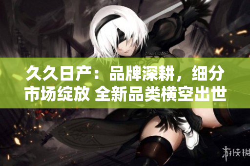 久久日产：品牌深耕，细分市场绽放 全新品类横空出世