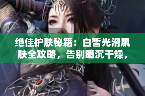 绝佳护肤秘籍：白皙光滑肌肤全攻略，告别暗沉干燥，拥有水嫩透亮肌肤！