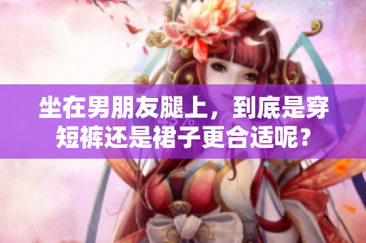 坐在男朋友腿上，到底是穿短裤还是裙子更合适呢？