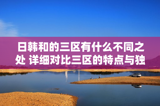 日韩和的三区有什么不同之处 详细对比三区的特点与独特之处
