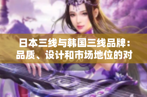 日本三线与韩国三线品牌：品质、设计和市场地位的对比