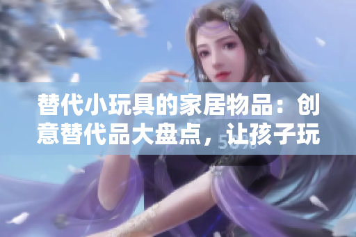 替代小玩具的家居物品：创意替代品大盘点，让孩子玩得开心又安全