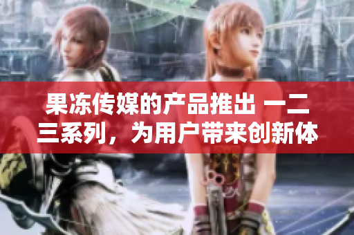 果冻传媒的产品推出 一二三系列，为用户带来创新体验