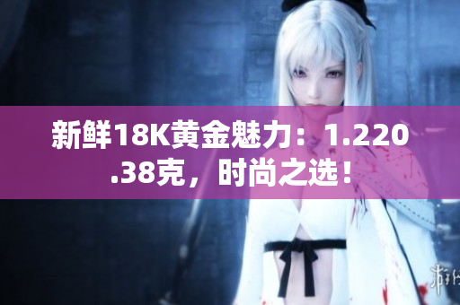 新鲜18K黄金魅力：1.220.38克，时尚之选！