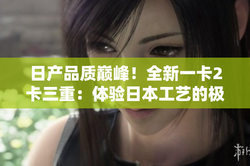 日产品质巅峰！全新一卡2卡三重：体验日本工艺的极致奢华